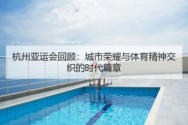 杭州亚运会回顾：城市荣耀与体育精神交织的时代篇章