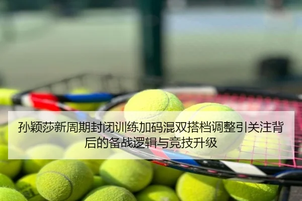 孙颖莎新周期封闭训练加码混双搭档调整引关注背后的备战逻辑与竞技升级