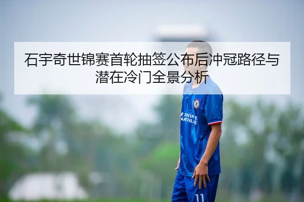 石宇奇世锦赛首轮抽签公布后冲冠路径与潜在冷门全景分析