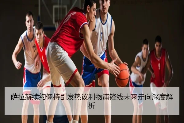 萨拉赫续约僵持引发热议利物浦锋线未来走向深度解析