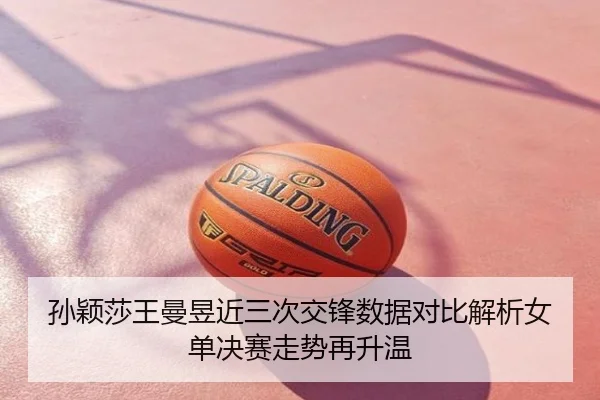 孙颖莎王曼昱近三次交锋数据对比解析女单决赛走势再升温