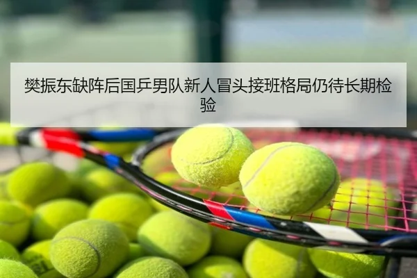 樊振东缺阵后国乒男队新人冒头接班格局仍待长期检验