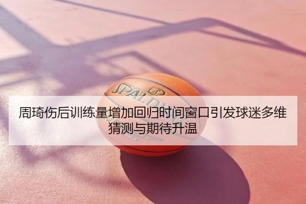 周琦伤后训练量增加回归时间窗口引发球迷多维猜测与期待升温
