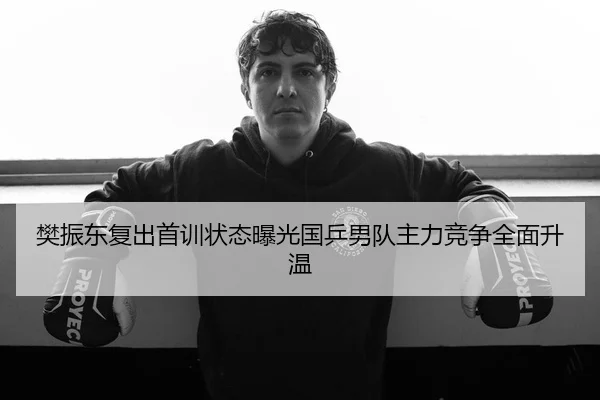 樊振东复出首训状态曝光国乒男队主力竞争全面升温
