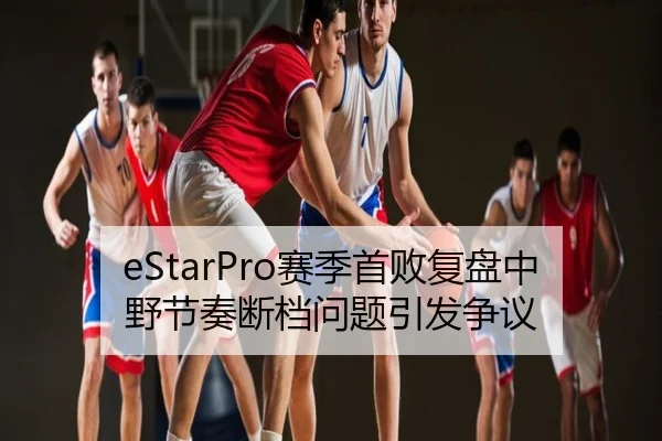 eStarPro赛季首败复盘中野节奏断档问题引发争议