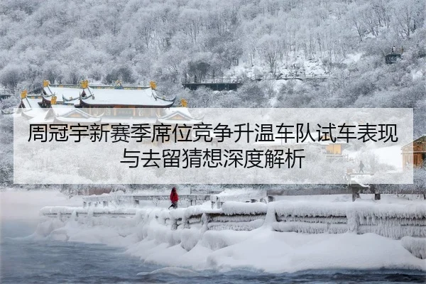 周冠宇新赛季席位竞争升温车队试车表现与去留猜想深度解析