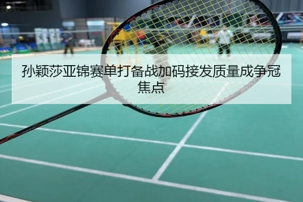 孙颖莎亚锦赛单打备战加码接发质量成争冠焦点