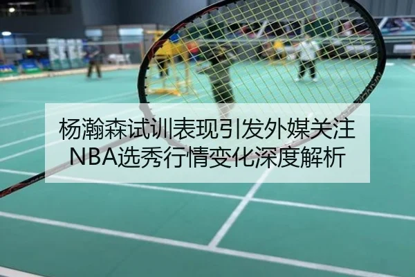 杨瀚森试训表现引发外媒关注 NBA选秀行情变化深度解析